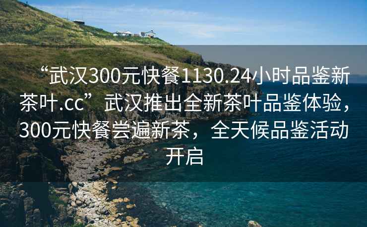 “武漢300元快餐1130.24小時品鑒新茶葉.cc”武漢推出全新茶葉品鑒體驗(yàn)，300元快餐嘗遍新茶，全天候品鑒活動開啟