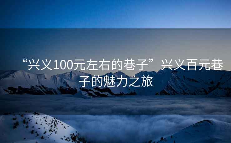 “興義100元左右的巷子”興義百元巷子的魅力之旅