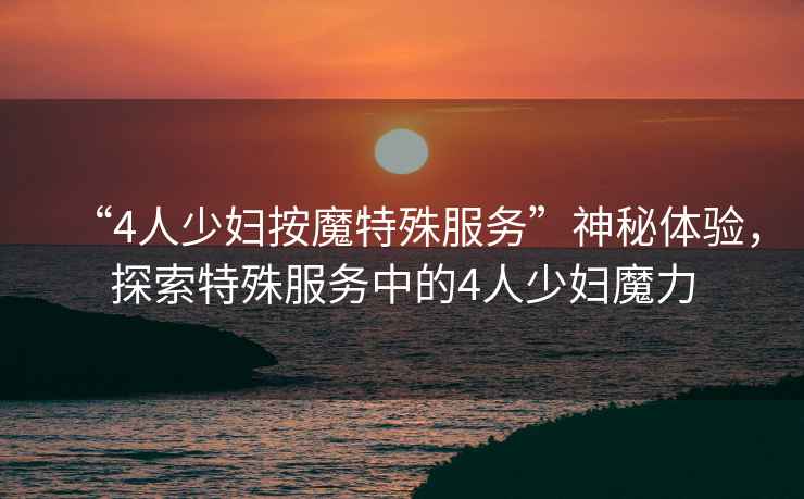 “4人少婦按魔特殊服務(wù)”神秘體驗(yàn)，探索特殊服務(wù)中的4人少婦魔力