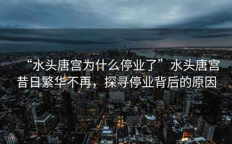 “水頭唐宮為什么停業(yè)了”水頭唐宮昔日繁華不再，探尋停業(yè)背后的原因
