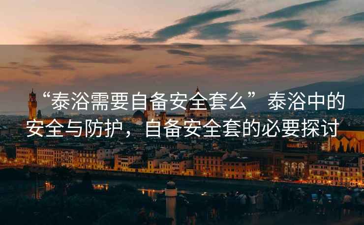“泰浴需要自備安全套么”泰浴中的安全與防護，自備安全套的必要探討