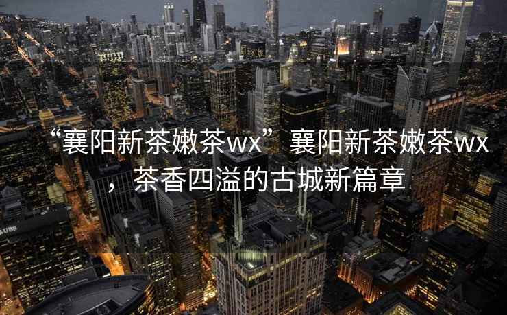 “襄陽新茶嫩茶wx”襄陽新茶嫩茶wx，茶香四溢的古城新篇章