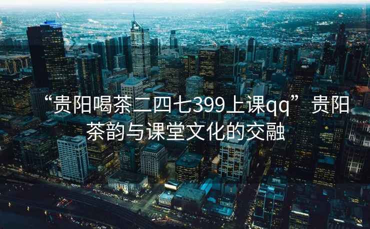 “貴陽(yáng)喝茶二四七399上課qq”貴陽(yáng)茶韻與課堂文化的交融