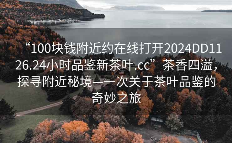 “100塊錢附近約在線打開2024DD1126.24小時(shí)品鑒新茶葉.cc”茶香四溢，探尋附近秘境—一次關(guān)于茶葉品鑒的奇妙之旅
