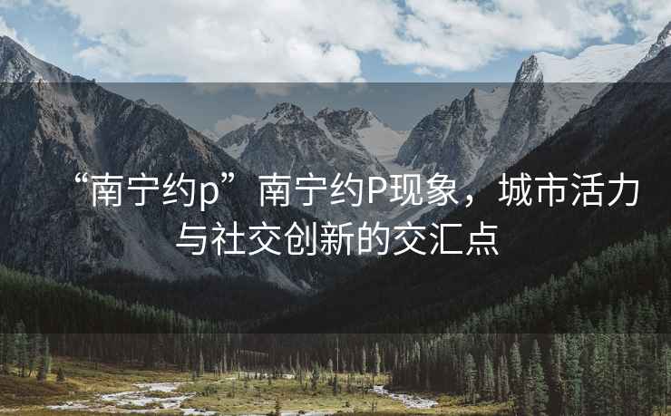 “南寧約p”南寧約P現(xiàn)象，城市活力與社交創(chuàng)新的交匯點
