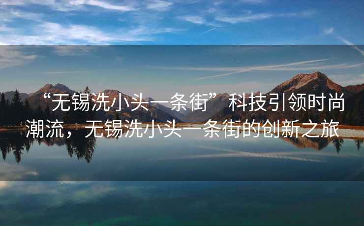 “無錫洗小頭一條街”科技引領(lǐng)時(shí)尚潮流，無錫洗小頭一條街的創(chuàng)新之旅