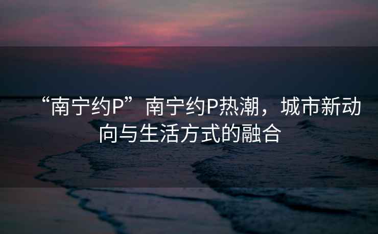“南寧約P”南寧約P熱潮，城市新動(dòng)向與生活方式的融合