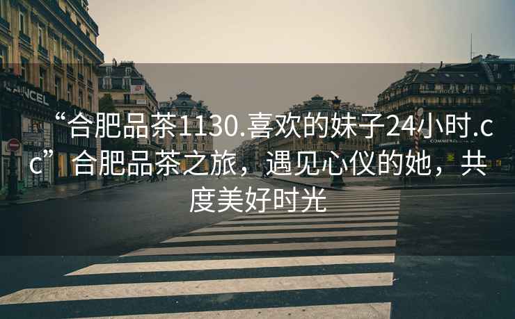 “合肥品茶1130.喜歡的妹子24小時.cc”合肥品茶之旅，遇見心儀的她，共度美好時光