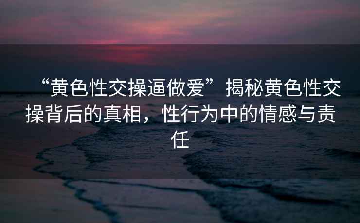 “黃色性交操逼做愛”揭秘黃色性交操背后的真相，性行為中的情感與責(zé)任