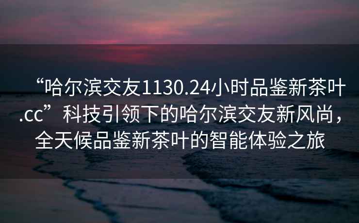 “哈爾濱交友1130.24小時品鑒新茶葉.cc”科技引領下的哈爾濱交友新風尚，全天候品鑒新茶葉的智能體驗之旅