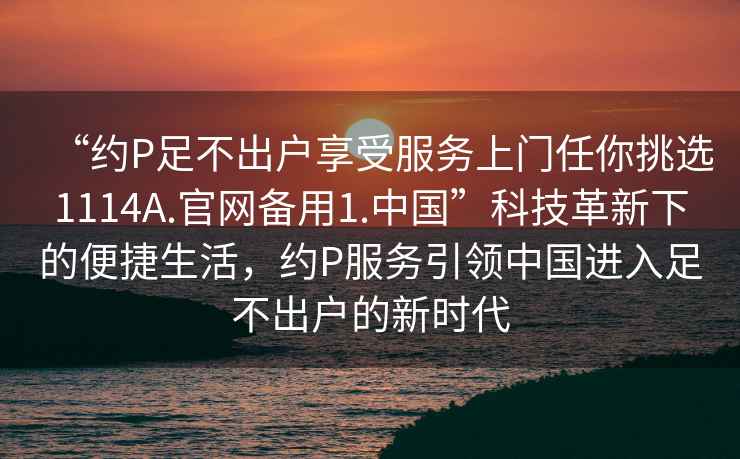 “約P足不出戶享受服務(wù)上門任你挑選1114A.官網(wǎng)備用1.中國”科技革新下的便捷生活，約P服務(wù)引領(lǐng)中國進(jìn)入足不出戶的新時(shí)代