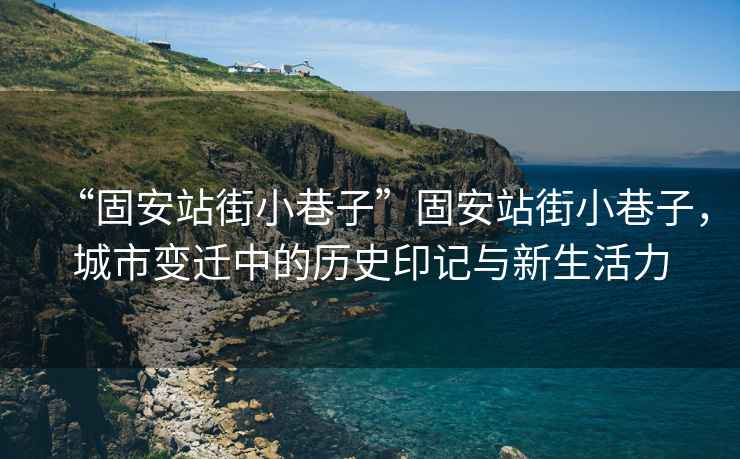 “固安站街小巷子”固安站街小巷子，城市變遷中的歷史印記與新生活力