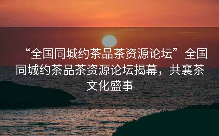 “全國同城約茶品茶資源論壇”全國同城約茶品茶資源論壇揭幕，共襄茶文化盛事