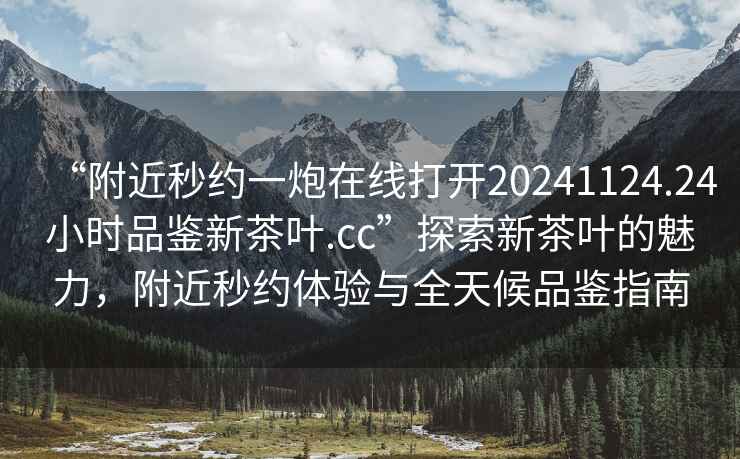 “附近秒約一炮在線打開20241124.24小時品鑒新茶葉.cc”探索新茶葉的魅力，附近秒約體驗與全天候品鑒指南