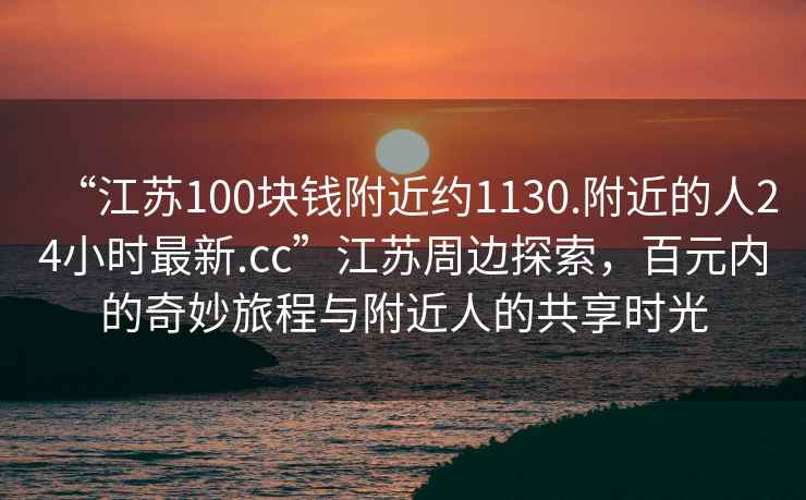 “江蘇100塊錢附近約1130.附近的人24小時(shí)最新.cc”江蘇周邊探索，百元內(nèi)的奇妙旅程與附近人的共享時(shí)光