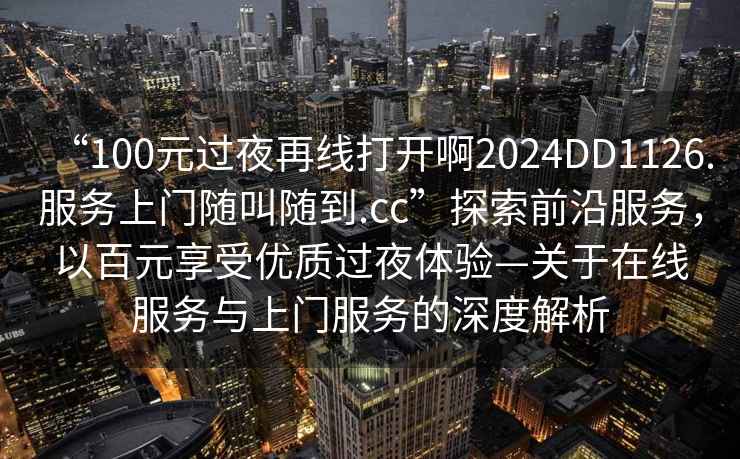 “100元過夜再線打開啊2024DD1126.服務(wù)上門隨叫隨到.cc”探索前沿服務(wù)，以百元享受優(yōu)質(zhì)過夜體驗—關(guān)于在線服務(wù)與上門服務(wù)的深度解析