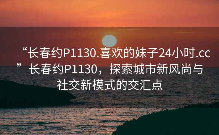 “長春約P1130.喜歡的妹子24小時.cc”長春約P1130，探索城市新風(fēng)尚與社交新模式的交匯點