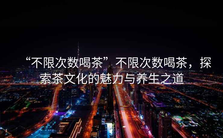 “不限次數(shù)喝茶”不限次數(shù)喝茶，探索茶文化的魅力與養(yǎng)生之道