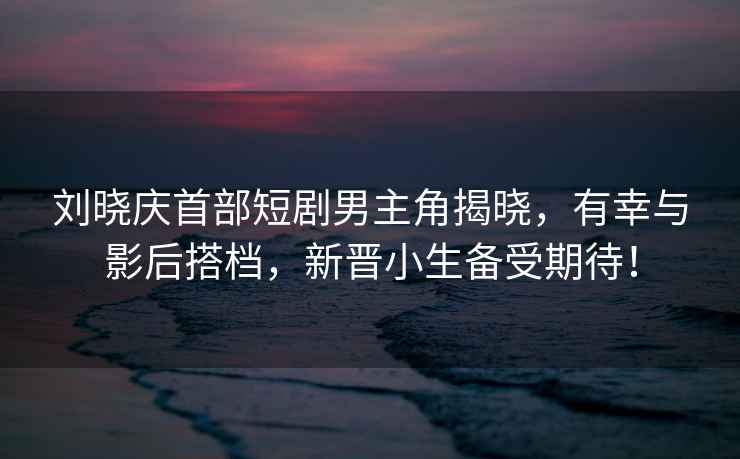 劉曉慶首部短劇男主角揭曉，有幸與影后搭檔，新晉小生備受期待！