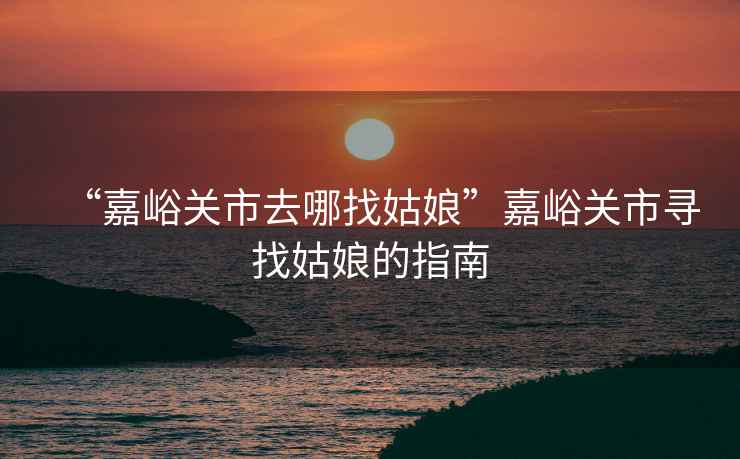 “嘉峪關市去哪找姑娘”嘉峪關市尋找姑娘的指南