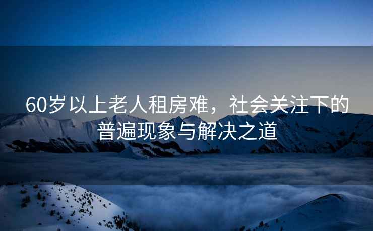 60歲以上老人租房難，社會(huì)關(guān)注下的普遍現(xiàn)象與解決之道
