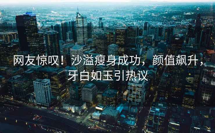 網(wǎng)友驚嘆！沙溢瘦身成功，顏值飆升，牙白如玉引熱議