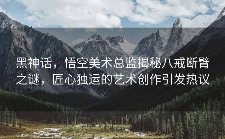黑神話，悟空美術(shù)總監(jiān)揭秘八戒斷臂之謎，匠心獨(dú)運(yùn)的藝術(shù)創(chuàng)作引發(fā)熱議