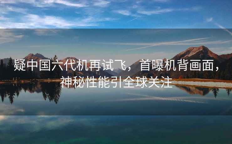 疑中國六代機(jī)再試飛，首曝機(jī)背畫面，神秘性能引全球關(guān)注