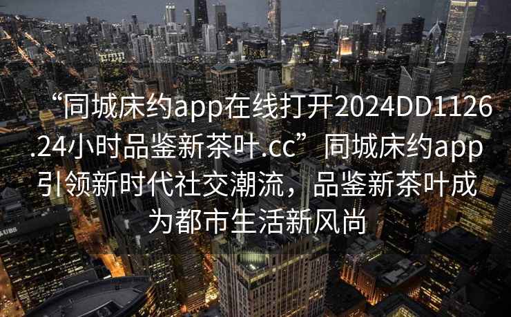 “同城床約app在線打開2024DD1126.24小時品鑒新茶葉.cc”同城床約app引領(lǐng)新時代社交潮流，品鑒新茶葉成為都市生活新風(fēng)尚