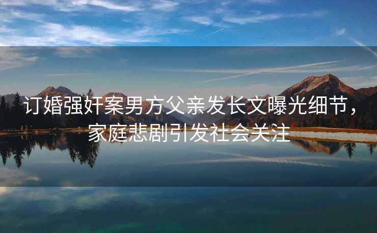 訂婚強奸案男方父親發(fā)長文曝光細節(jié)，家庭悲劇引發(fā)社會關(guān)注