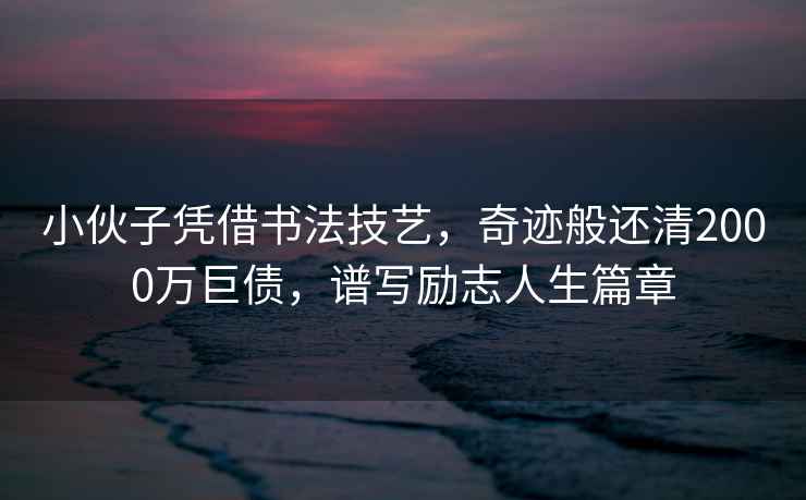 小伙子憑借書法技藝，奇跡般還清2000萬巨債，譜寫勵(lì)志人生篇章