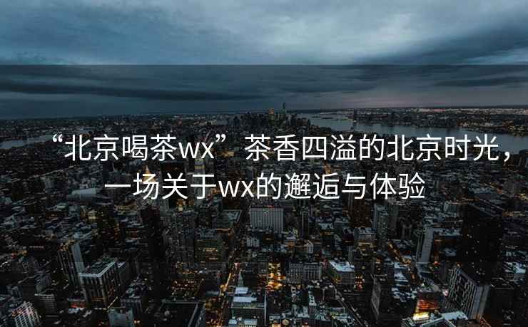 “北京喝茶wx”茶香四溢的北京時光，一場關(guān)于wx的邂逅與體驗