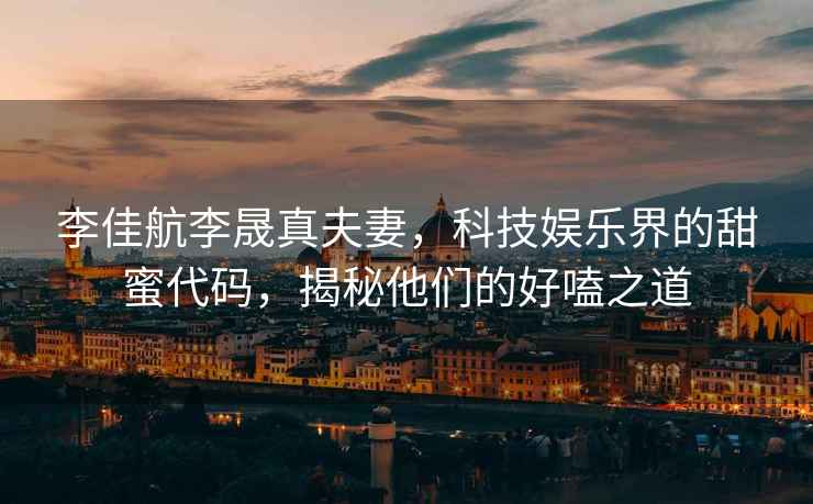 李佳航李晟真夫妻，科技娛樂界的甜蜜代碼，揭秘他們的好嗑之道