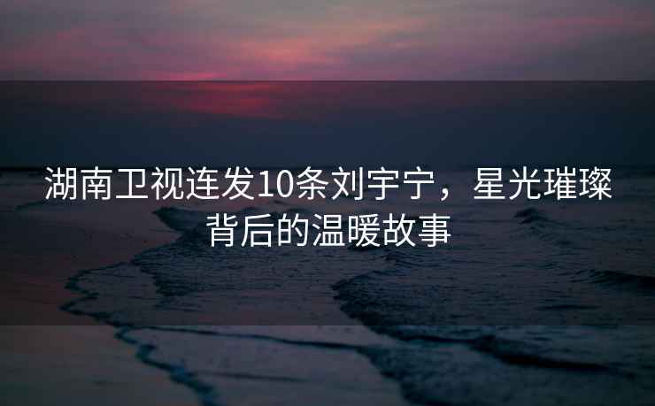 湖南衛(wèi)視連發(fā)10條劉宇寧，星光璀璨背后的溫暖故事