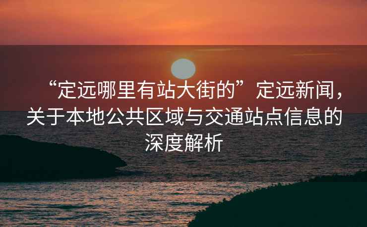 “定遠(yuǎn)哪里有站大街的”定遠(yuǎn)新聞，關(guān)于本地公共區(qū)域與交通站點(diǎn)信息的深度解析