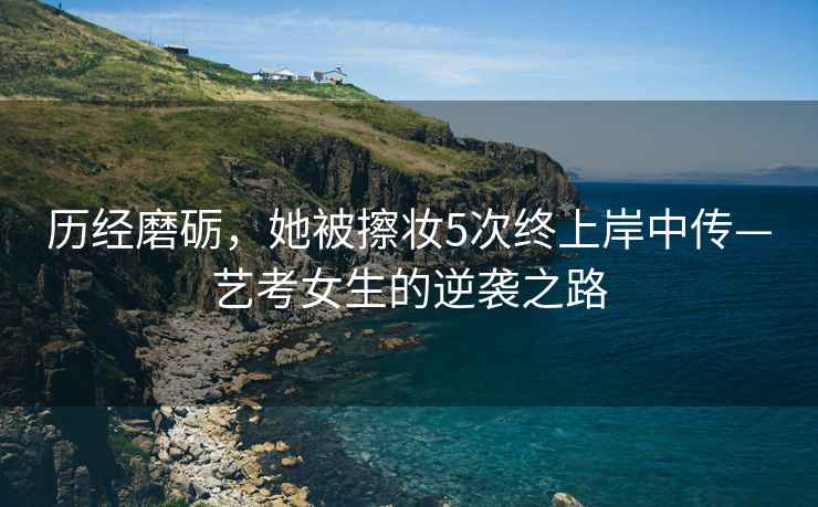 歷經(jīng)磨礪，她被擦妝5次終上岸中傳—藝考女生的逆襲之路