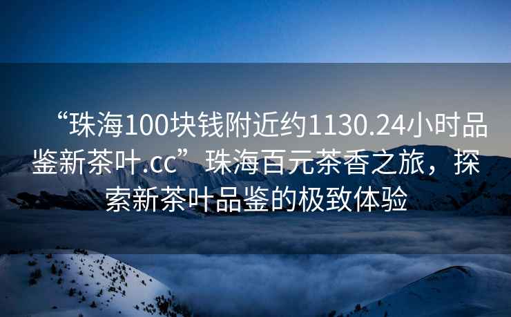 “珠海100塊錢附近約1130.24小時品鑒新茶葉.cc”珠海百元茶香之旅，探索新茶葉品鑒的極致體驗