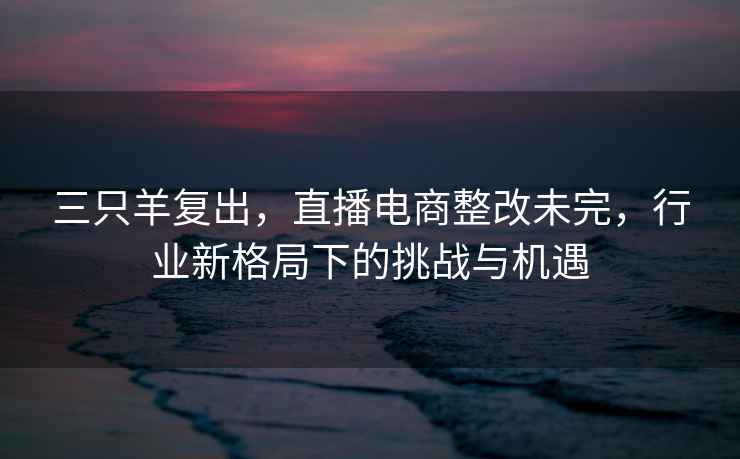 三只羊復(fù)出，直播電商整改未完，行業(yè)新格局下的挑戰(zhàn)與機(jī)遇