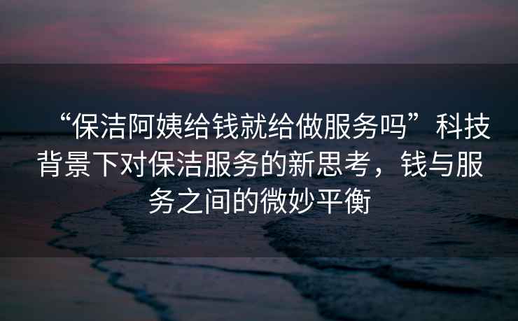 “保潔阿姨給錢就給做服務(wù)嗎”科技背景下對(duì)保潔服務(wù)的新思考，錢與服務(wù)之間的微妙平衡