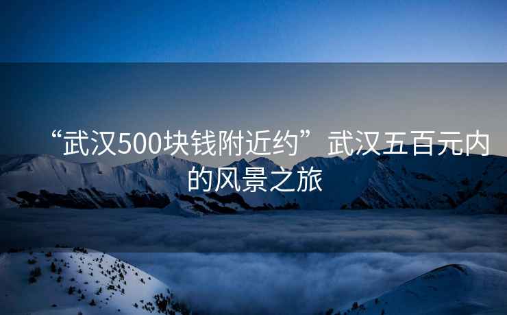 “武漢500塊錢附近約”武漢五百元內(nèi)的風(fēng)景之旅