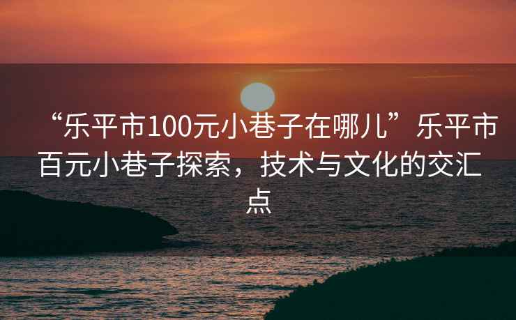 “樂平市100元小巷子在哪兒”樂平市百元小巷子探索，技術與文化的交匯點