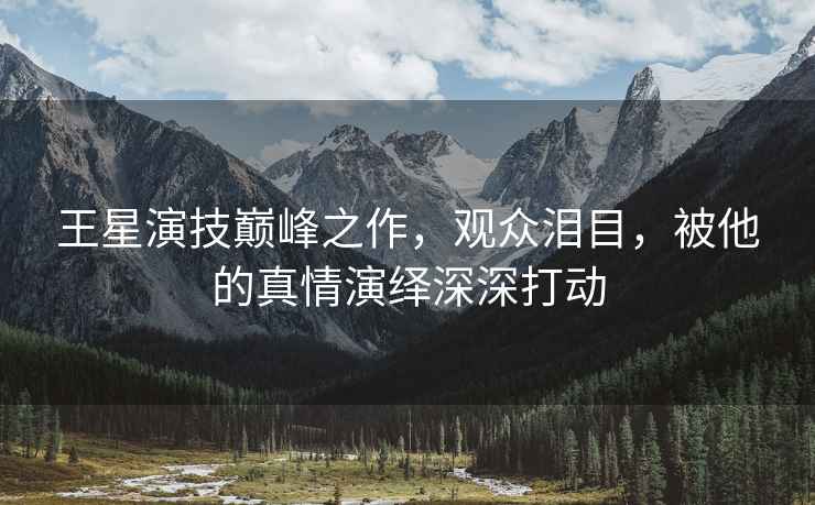 王星演技巔峰之作，觀眾淚目，被他的真情演繹深深打動(dòng)