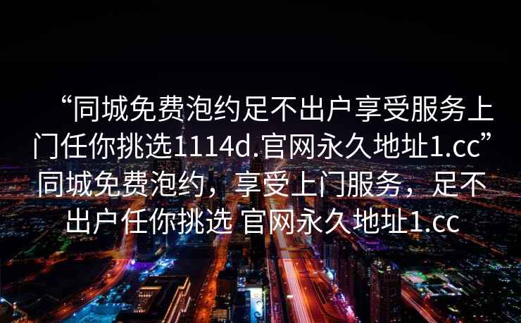 “同城免費泡約足不出戶享受服務(wù)上門任你挑選1114d.官網(wǎng)永久地址1.cc”同城免費泡約，享受上門服務(wù)，足不出戶任你挑選 官網(wǎng)永久地址1.cc