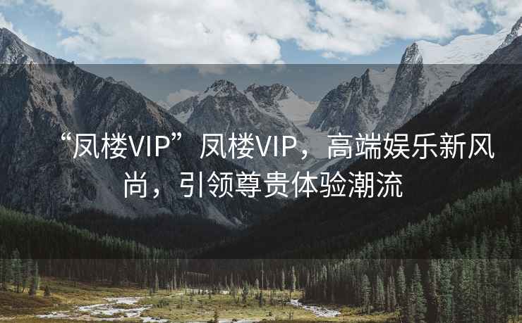 “鳳樓VIP”鳳樓VIP，高端娛樂新風(fēng)尚，引領(lǐng)尊貴體驗潮流