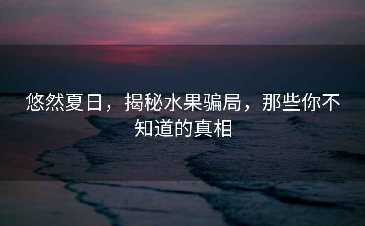 悠然夏日，揭秘水果騙局，那些你不知道的真相