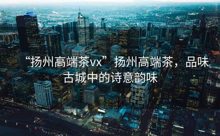 “揚州高端茶vx”揚州高端茶，品味古城中的詩意韻味