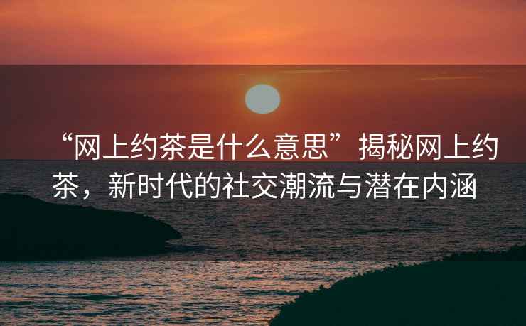 “網(wǎng)上約茶是什么意思”揭秘網(wǎng)上約茶，新時代的社交潮流與潛在內(nèi)涵