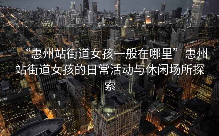 “惠州站街道女孩一般在哪里”惠州站街道女孩的日?；顒优c休閑場所探索