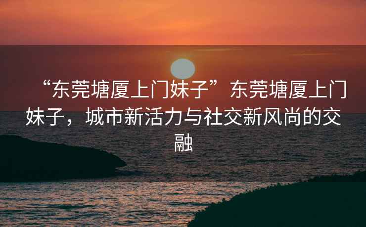 “東莞塘廈上門妹子”東莞塘廈上門妹子，城市新活力與社交新風(fēng)尚的交融