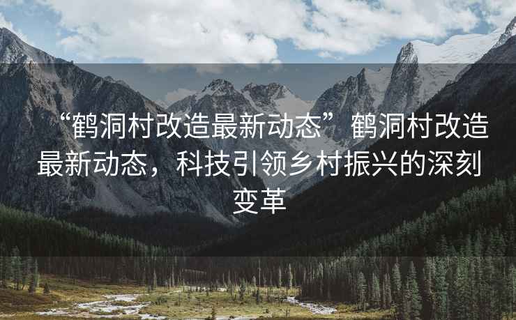 “鶴洞村改造最新動(dòng)態(tài)”鶴洞村改造最新動(dòng)態(tài)，科技引領(lǐng)鄉(xiāng)村振興的深刻變革